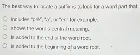 The best way to locate a suffix is to look for a word part that
includes "prê", "a", or "en" for example.
shows the word's central meaning.
is added to the end of the word root.
is added to the beginning of a word root.