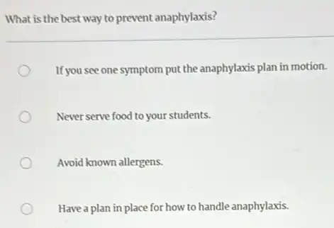What is the best way to prevent anaphylaxis?
If you see one symptom put the anaphylaxis plan in motion.
Never serve food to your students.
Avoid known allergens.
Have a plan in place for how to handle anaphylaxis.