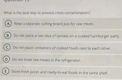 What is the best way to prevent cross -contamination?
A Keep a separate cutting board just for raw meats.
B Do not place a raw slice of tomato on a cooked hamburger patty.
C Do not place containers of cooked foods next to each other.
D Do not thaw raw meats in the refrigerator.
E Store fresh juices and ready-to-eat foods in the same shelf.