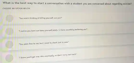 What is the best way to start a conversation with a student you are concerned about regarding suicide?
CHOOSE AN OPTION BELOW
"You aren't thinking of killing yourself, are you?"
"I notice you have not been yourself lately.Is there something bothering you?"
"You seem fine to me, but I want to check just in case."
"I know you'll get over this eventually, so don't worry too much."