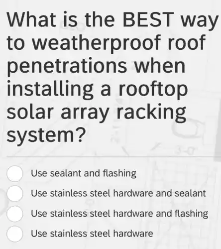 What is the BEST way
to weatherproof roof
penetrations when
installing a rooftop
solar array racking
system?
Use sealant and flashing
Use stainless stee hardware and sealant
Use stainless steel hardware and flashing
Use stainless steel hardware