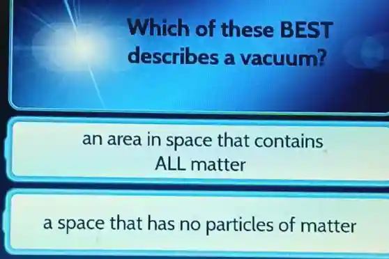 Which of these BEST
describes a vacuum?
an area in space that contains
ALL matter
a space that has no particles of matter