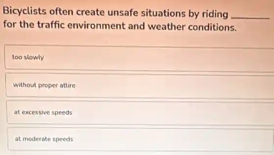 Bicyclists often create unsafe situations by riding __
for the traffic environment and weather conditions.
too slowly
without proper attire
at excessive speeds
at moderate speeds