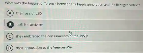 What was the biggest difference between the hippie generation and the Beat generation?
A their use of LSD
B political activism
C they embraced the consumerism of the 1950 s
D their opposition to the Vietnam War