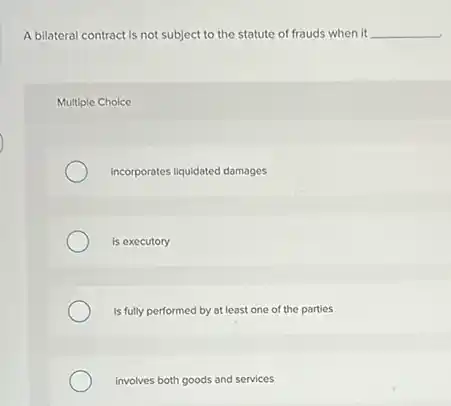 A bilateral contract is not subject to the statute of frauds when it __
Multiple Choice
Incorporates liquidated damages
is executory
Is fully performed by at least one of the parties
involves both goods and services