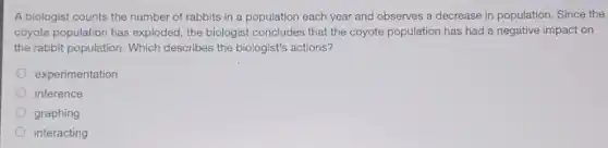 A biologist counts the number of rabbits in a population each year and observes a decrease in population. Since the
coyote population has exploded the biologist concludes that the coyote population has had a negative impact on
the rabbit population. Which describes the biologist's actions?
experimentation
inference
graphing
interacting