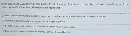 When Bisiach and Luzzatti (1978) asked patients with the neglect syndrome to describe their own mental images of the
Italian city in which they lived, the researchers found that
these patients demonstrated a deficit in moving attention from one location in their mental images to another.
patients had great difficulty in generating mental images in general.
the patients also neglected the contralesional side of their own mental images.
there was no evidence of neglect for internally generated mental images.