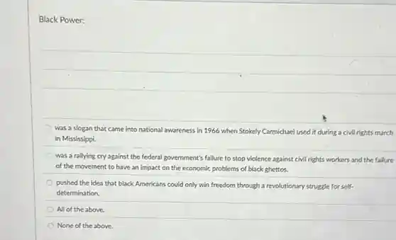 Black Power:
was a slogan that came into national awareness in 1966 when Stokely Carmichael used it during a civil rights march
in Mississippi.
was a rallying cry against the federal government's failure to stop violence against civil rights workers and the failure
of the movement to have an impact on the economic problems of black ghettos.
pushed the idea that black Americans could only win freedom through a revolutionary struggle for self-
determination.
All of the above
None of the above.