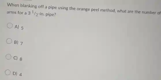 When blanking off a pipe using the orange peel method, what are the number of
arms for a 3^1/2-in pipe?
A) 5
B) 7
C) 8
D) 4