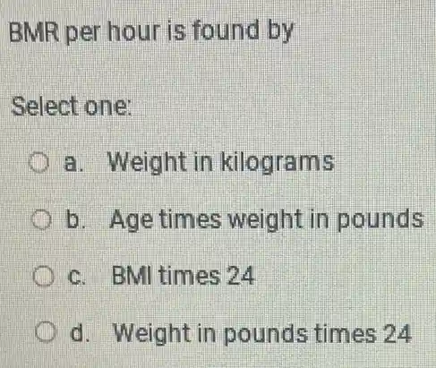 BMR per hour is found by
Select one:
a. Weight in kilograms
b. Age times weight in pounds
c. BMI times 24
d. Weight in pounds times 24