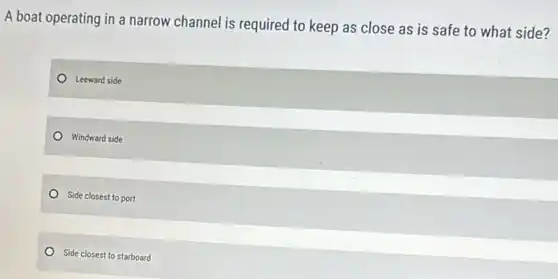 A boat operating in a narrow channel is required to keep as close as is safe to what side?
Leeward side
Windward side
Side closest to port
Side closest to starboard