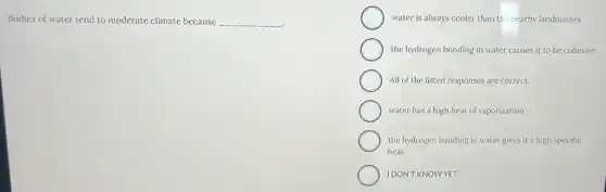 Bodies of water tend to moderate climate because __
water is always cooler than the nearby landmasses
the hydrogen bonding in water causes it to be cohesive
All of the listed responses are correct.
water has a high heat of vaporization
the hydrogen bonding in water gives it a high specific
heat
IDON'T KNOWYET