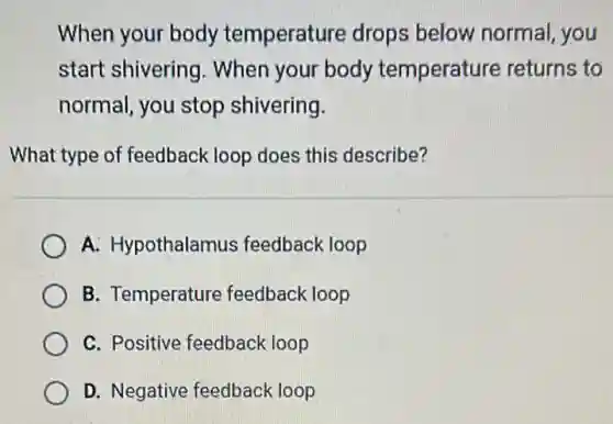 When your body temperature drops below normal, you
start shivering . When your body temperature returns to
normal, you stop shivering.
What type of feedback loop does this describe?
A. Hypothalamus feedback loop
B. Temperature feedback loop
C. Positive feedback loop
D. Negative feedback loop