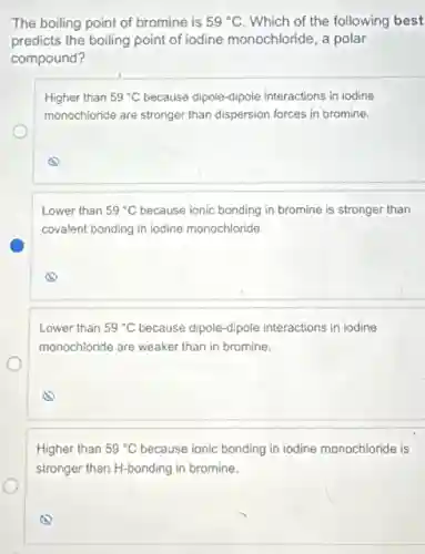 The boiling point of bromine is 59^circ C Which of the following best
predicts the boiling point of iodine monochloride, a polar
compound?
Higher than 59^circ C because dipole-dipole interactions in iodine
monochloride are stronger than dispersion forces in bromine.
Lower than 59^circ C because ionic bonding in bromine is stronger than
covalent bonding in iodine monochloride.
Lower than 59^circ C because dipole-dipole interactions in iodine
monochloride are weaker than in bromine.
Higher than 59^circ C because ionic bonding in iodine monochloride is
stronger than H-bonding in bromine.
