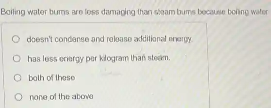 Boiling water burns are less damaging than steam burns because boiling water
doesn't condense and release additional energy.
has less energy per kilogram than steam.
both of these
none of the above