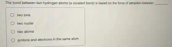The bond between two hydrogen atoms (a covalent bond) is based on the force of 'attraction between __
two ions
two nuclei
two atoms
protons and electrons in the same atom