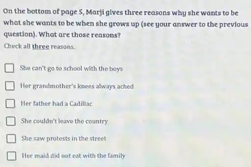 On the bottom of page 5, Marji gives three reasons why she wants to be
what she wants to be when she grows up (see your answer to the previous
question). What are those reasons?
Check all three reasons.
She can't go to school with the boys
Her grandmother's knees always ached
Her father had a Cadillac
She couldn't leave the country
She saw protests in the street
Her maid did not eat with the family