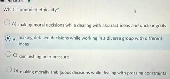 What is bounded ethicality?
A) making moral decisions while dealing with abstract ideas and unclear goals
B) making detailed decisions while working in a diverse group with different
ideas
C) diminishing peer pressure
D) making morally ambiguous decisions while dealing with pressing constraints