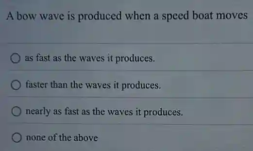 A bow wave is produced when a speed boat moves
as fast as the waves it produces.
faster than the waves it produces.
nearly as fast as the waves it produces.
none of the above