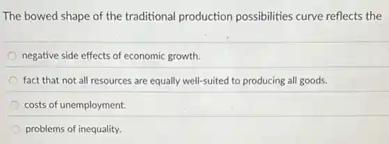 The bowed shape of the traditional production possibilities curve reflects the
negative side effects of economic growth.
fact that not all resources are equally well-suited to producing all goods.
costs of unemployment.
problems of inequality.