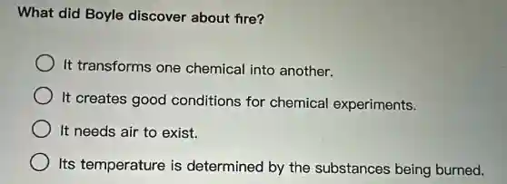 What did Boyle discover about fire?
It transforms one chemical into another.
It creates good conditions for chemical experiments.
It needs air to exist.
Its temperature is determined by the substances being burned.