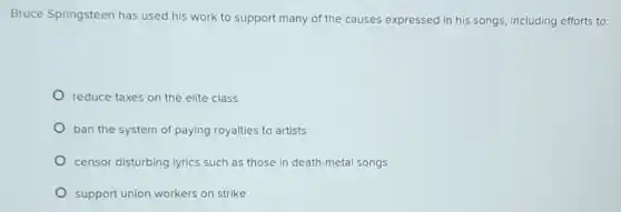 Bruce Springsteen has used his work to support many of the causes expressed in his songs, including efforts to:
reduce taxes on the elite class
ban the system of paying royalties to artists
censor disturbing lyrics such as those in death-metal songs
support union workers on strike