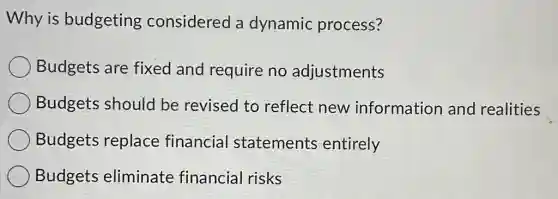 Why is budgeting considered a dynamic process?
Budgets are fixed and require no adjustments
Budgets should be revised to reflect new information and realities
Budgets replace financial statements entirely
Budgets eliminate financial risks
