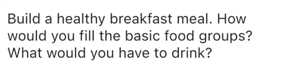 Build a healthy breakfast meal. How
would you fill the basic food groups?
What would you have to drink?