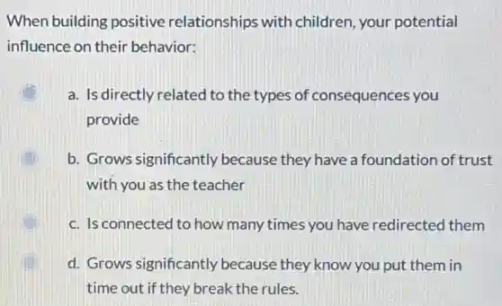 When building positive relationships with children, your potential
influence on their behavior:
a. Is directly related to the types of consequences you
provide
b. Grows significantly because they have a foundation of trust
with you as the teacher
c. Is connected to how many times you have redirected them
d. Grows significantly because they know you put them in
time out if they break the rules.