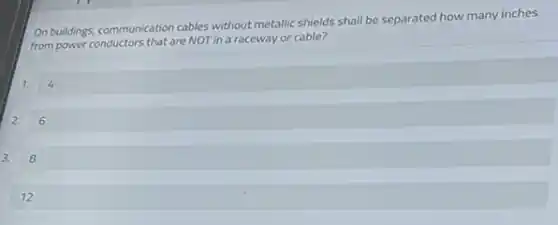 On buildings,communication cables without metallic shields shall be separated how many inches
from power conductors that are NOT in a raceway or cable?
1.
2. 6
3. 8
12