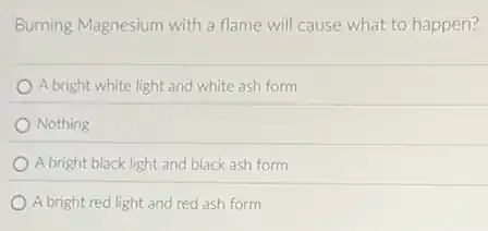 Burning Magnesium with a flame will cause what to happen?
A bright white light and white ash form
Nothing
A bright black light and black ash form
A bright red light and red ash form