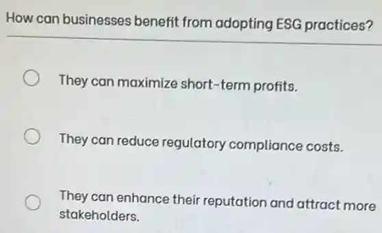 How can businesses benefit from adopting ESG practices?
They can maximize short-term profits.
They can reduce regulatory compliance costs.
They can enhance their reputation and attract more
stakeholders.