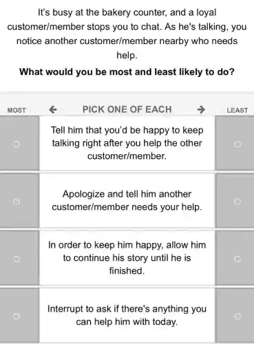 It's busy at the bakery counter,and a loyal
customer/membe r stops you to chat . As he's talking , you
notice another customer/membe r nearby who needs
help.
What would you be most and least likely to do?
MOST	PICK ONE OF EACH	LEAST
square 
Tell him that you'd be happy to keep
square  talking right after you help the other
custome r/member.
Apologize and tell him another
customer/member needs your help.
square 
square 
In order to keep him happy, allow him
square  to continue his story until he is
finished.
square 
Interrupt to ask if there's anything you
square