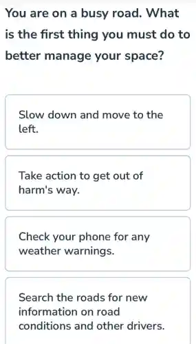 You are on a busy road.. What
is the first thing you must do to
better manage your space?
Slow down and move to the
left.
Take action to get out of
harm's way.
Check your phone for any
weather warnings.
Search the roads for new
