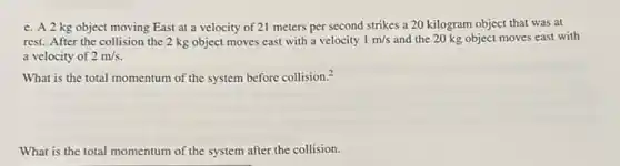 c. A2kg object moving East at a velocity of 21 meters per second strikes a 20 kilogram object that was at
rest. After the collision the 2 kg object moves east with a velocity 1m/s and the 20 kg object moves east with
a velocity of 2m/s
What is the total momentum of the system before collision.^2
What is the total momentum of the system after the collision.