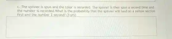 c. The spinner is spun and the color is recorded. The spinner is then spun a second time and
the number is recordec 1.What is the probability that the spinner will land on a yellow section
first and the number 2 second? (3 pts)
square