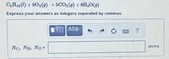 C_(5)H_(12)(l)+8O_(2)(g)arrow 5CO_(2)(g)+6H_(2)O(g)
Express your answers as integers separated by commas.
N_(C), N_(H), N_(O)=square  atoms