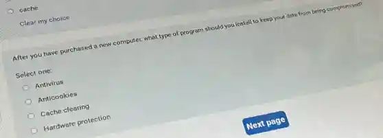 cache
Clear my choice
After you have purchased a new computer, what type of program should you install to keep your data from being compromised?
Select one:
Antivirus
Anticookies
Cache clearing
Hardware protection