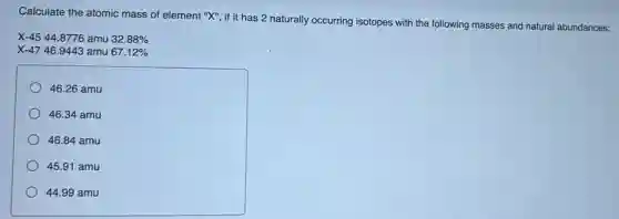 Calculate the atomic mass of element "X", if it has 2 naturally occurring isotopes with the following masses and natural abundances:
X-4544.8776 amu 32.88%
X-4746.9443 amu 67.12%
46.26 amu
46.34 amu
46.84 amu
45.91 amu
44.99 amu