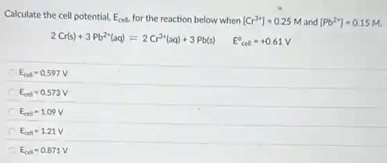 Calculate the cell potential, E_(cell) for the reaction below when [Cr^3+]=0.25M and [Pb^2+]=0.15M
2Cr(s)+3Pb^2+(aq)leftharpoons 2Cr^3+(aq)+3Pb(s) E_(cell)^circ =+0.61V
E_(cell)=0.597V
E_(cell)=0.573V
E_(cell)=1.09V
E_(cell)=1.21V
E_(cell)=0.871V