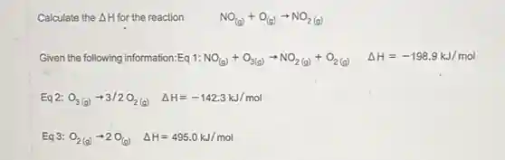 Calculate the Delta H for the reaction NO_((g))+O_((g))arrow NO_(2(g))
Given the following information:Eq 1:NO_((g))+O_(3(g))arrow NO_(2(g))+O_(2(g)) Delta H=-198.9kJ/mol
Eq 2: O_(3(g))arrow 3/2O_(2(g)) Delta H=-142.3kJ/mol
Eq 3: O_(2(g))arrow 2O_((g)) Delta H=495.0kJ/mol