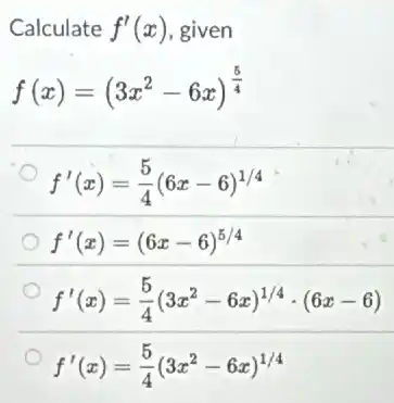Calculate f'(x) given
f(x)=(3x^2-6x)^(5)/(4)
f'(x)=(5)/(4)(6x-6)^1/4
f'(x)=(6x-6)^5/4
f'(x)=(5)/(4)(3x^2-6x)^1/4cdot (6x-6)
f'(x)=(5)/(4)(3x^2-6x)^1/4