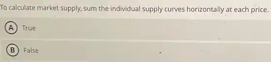 To calculate market supply, sum the individual supply curves horizontally at each price.
A True
B False