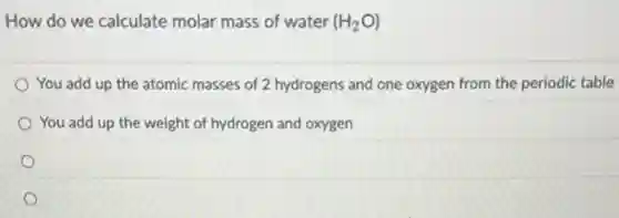 How do we calculate molar mass of water (H_(2)O)
You add up the atomic masses of 2 hydrogens and one oxygen from the periodic table
) You add up the weight of hydrogen and oxygen
o