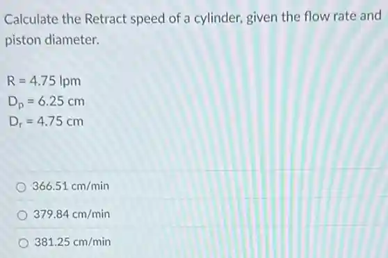 Calculate the Retract speed of a cylinder,given the flow rate and
piston diameter.
R=4.75lpm
D_(p)=6.25cm
D_(r)=4.75cm
366.51cm/min
379.84cm/min
381.25cm/min