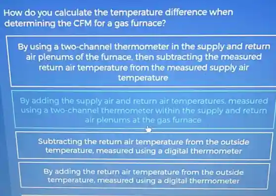 How do you calculate the temperature difference when
determining the CFM for a gas furnace?
By using a two -channel thermometer in the supply and return
air plenums of the furnace, then subtracting the measured
return air temperature from the measured supply air
temperature
By adding the supply air and return air temperatures measured
using a two-channel thermometer within the supply and return
air plenums at the gas furnace
Subtracting the return air temperature from the outside
temperature, measured using a digital thermometer
By adding the return air temperature from the outside
temperature, measured using a digital thermometer