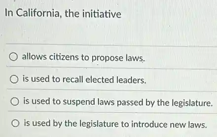 In California, the initiative
allows citizens to propose laws.
is used to recall elected leaders.
) is used to suspend laws passed by the legislature.
is used by the legislature to introduce new laws.