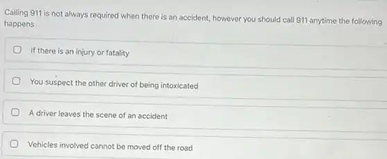 Calling 911 is not always required when there is an accident, however you should call 911 anytime the following
happens
If there is an injury or fatality
You suspect the other driver of being intoxicated
A driver leaves the scene of an accident
Vehicles involved cannot be moved off the road