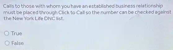 Calls to those with whom you have an established business relationship
must be placed through Click to Call so the number can be checked against
the New York Life DNC list.
True
False