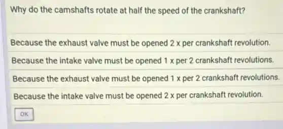 Why do the camshafts rotate at half the speed of the crankshaft?
Because the exhaust valve must be opened 2 x per crankshaft revolution.
Because the intake valve must be opened 1 x per 2 crankshaft revolutions.
Because the exhaust valve must be opened 1 x per 2 crankshaft revolutions.
Because the intake valve must be opened 2 x per crankshaft revolution.